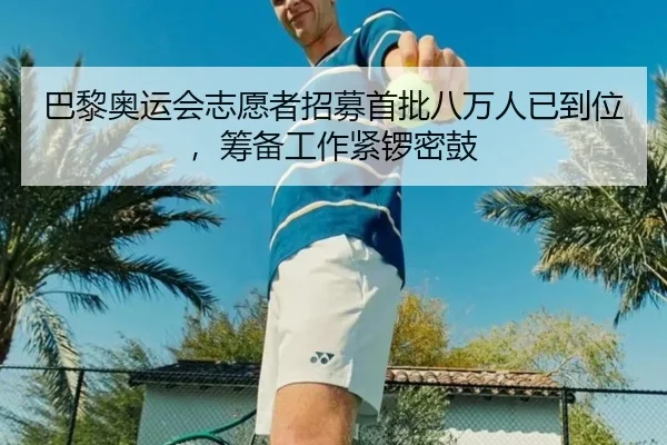 巴黎奥运会志愿者招募首批八万人已到位，筹备工作紧锣密鼓