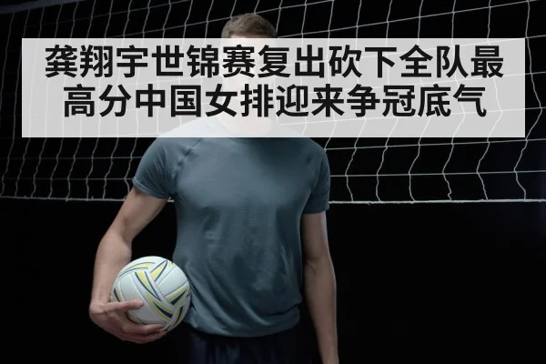 龚翔宇世锦赛复出砍下全队最高分中国女排迎来争冠底气