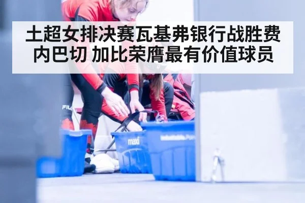 土超女排决赛瓦基弗银行战胜费内巴切 加比荣膺最有价值球员