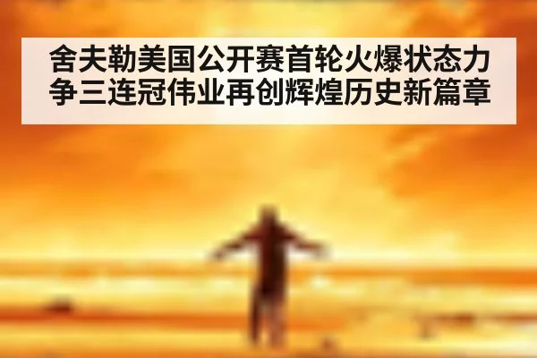 舍夫勒美国公开赛首轮火爆状态力争三连冠伟业再创辉煌历史新篇章