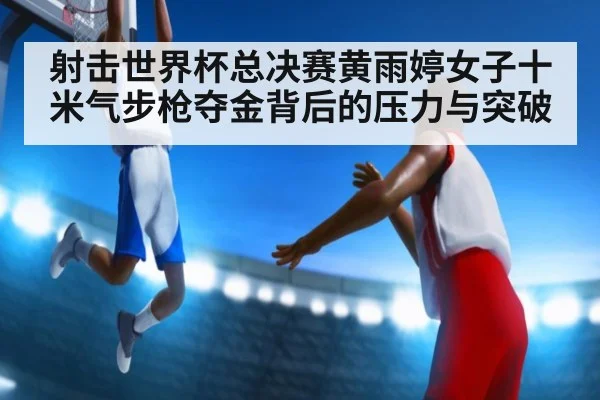 射击世界杯总决赛黄雨婷女子十米气步枪夺金背后的压力与突破